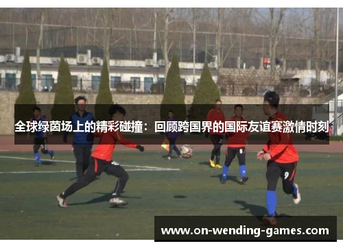 全球绿茵场上的精彩碰撞：回顾跨国界的国际友谊赛激情时刻