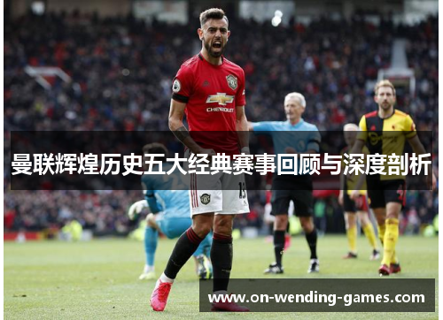 曼联辉煌历史五大经典赛事回顾与深度剖析