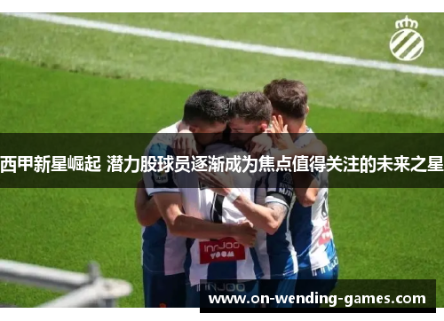 西甲新星崛起 潜力股球员逐渐成为焦点值得关注的未来之星