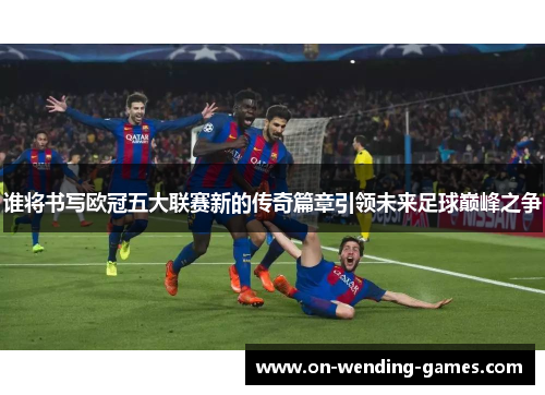 谁将书写欧冠五大联赛新的传奇篇章引领未来足球巅峰之争
