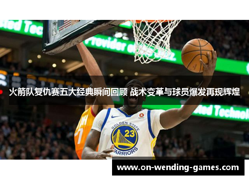 火箭队复仇赛五大经典瞬间回顾 战术变革与球员爆发再现辉煌
