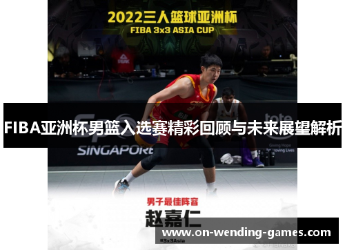 FIBA亚洲杯男篮入选赛精彩回顾与未来展望解析