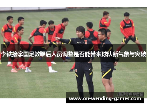 李铁接掌国足教鞭后人员调整是否能带来球队新气象与突破