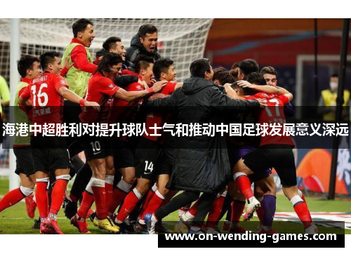 海港中超胜利对提升球队士气和推动中国足球发展意义深远
