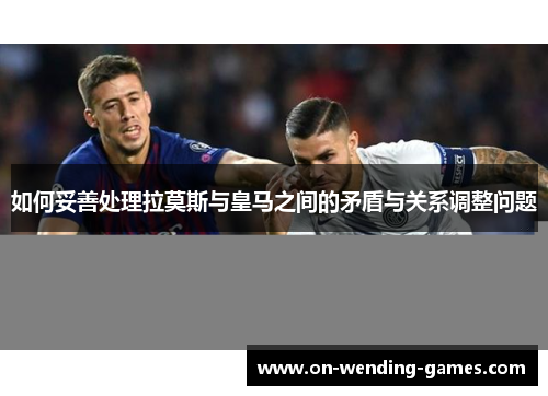 如何妥善处理拉莫斯与皇马之间的矛盾与关系调整问题