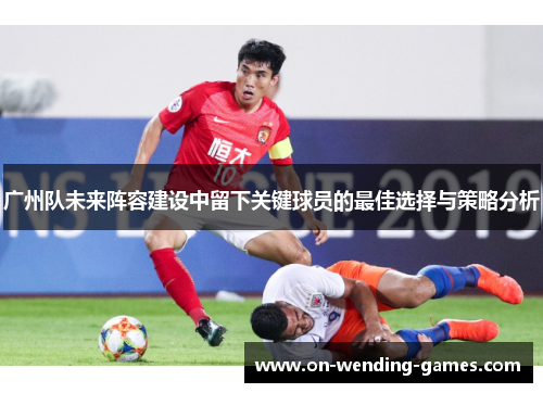 广州队未来阵容建设中留下关键球员的最佳选择与策略分析