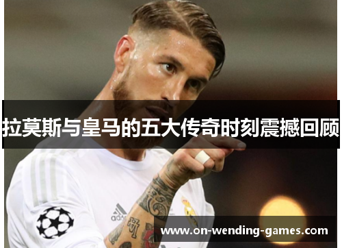 拉莫斯与皇马的五大传奇时刻震撼回顾