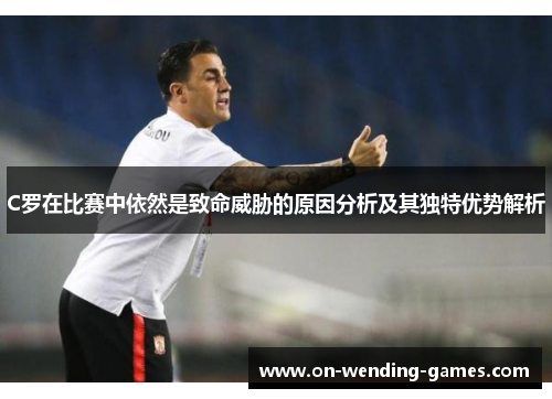 C罗在比赛中依然是致命威胁的原因分析及其独特优势解析