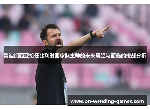 鲁迪加西亚接任比利时国家队主帅的未来展望与面临的挑战分析