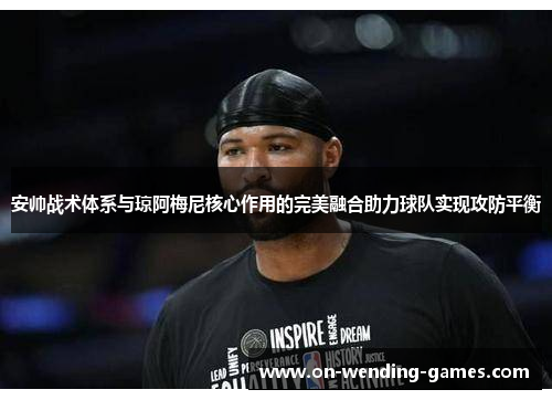 安帅战术体系与琼阿梅尼核心作用的完美融合助力球队实现攻防平衡