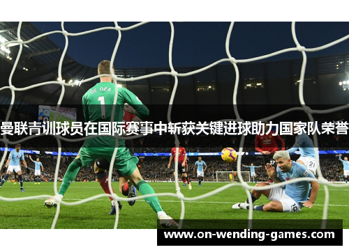 曼联青训球员在国际赛事中斩获关键进球助力国家队荣誉 曼联青训球员在国际赛事中斩获关键进球助力国家队荣誉