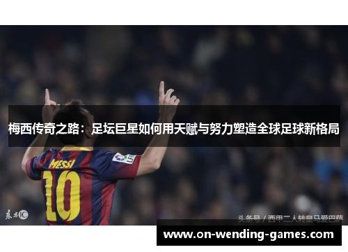 梅西传奇之路：足坛巨星如何用天赋与努力塑造全球足球新格局