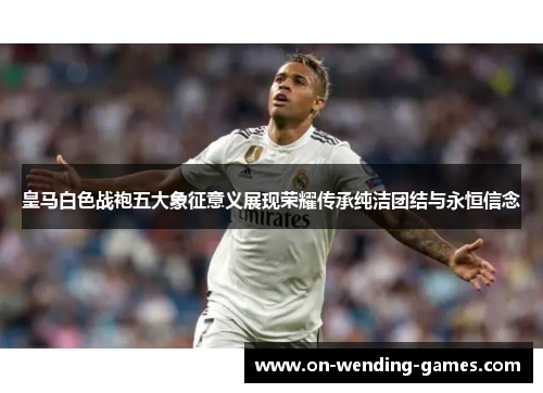 皇马白色战袍五大象征意义展现荣耀传承纯洁团结与永恒信念