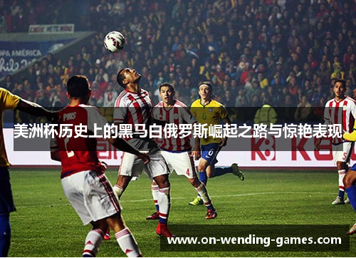美洲杯历史上的黑马白俄罗斯崛起之路与惊艳表现 美洲杯历史上的黑马白俄罗斯崛起之路与惊艳表现