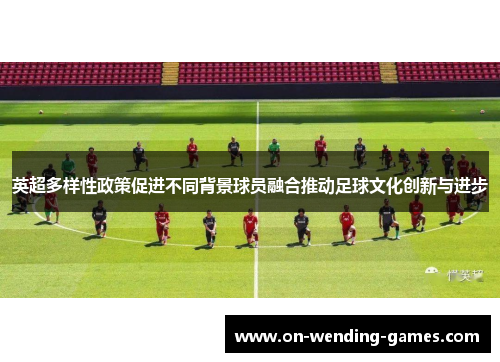 英超多样性政策促进不同背景球员融合推动足球文化创新与进步