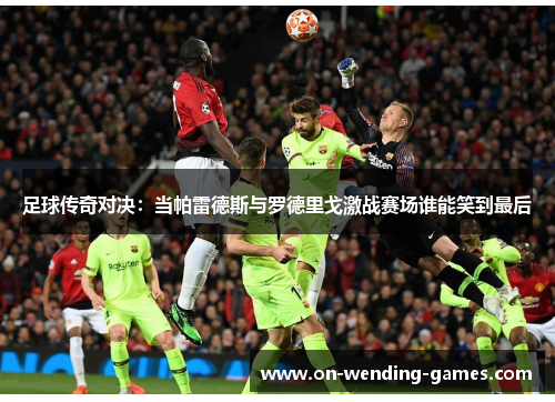 足球传奇对决:当帕雷德斯与罗德里戈激战赛场谁能笑到最后 足球传奇对决:当帕雷德斯与罗德里戈激战赛场谁能笑到最后