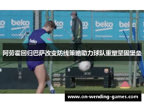 阿劳霍回归巴萨改变防线策略助力球队重塑坚固堡垒 阿劳霍回归巴萨改变防线策略助力球队重塑坚固堡垒