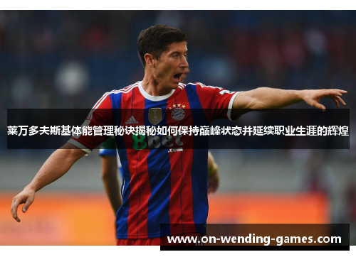 莱万多夫斯基体能管理秘诀揭秘如何保持巅峰状态并延续职业生涯的辉煌