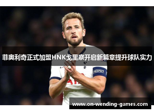 菲奥利奇正式加盟HNK戈里察开启新篇章提升球队实力