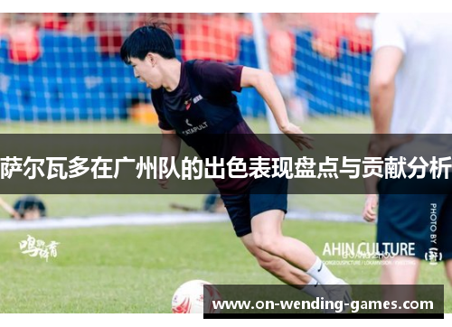 萨尔瓦多在广州队的出色表现盘点与贡献分析