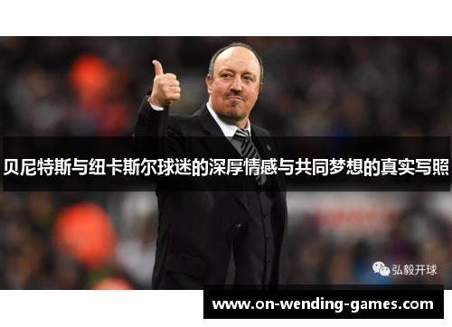贝尼特斯与纽卡斯尔球迷的深厚情感与共同梦想的真实写照 贝尼特斯与纽卡斯尔球迷的深厚情感与共同梦想的真实写照