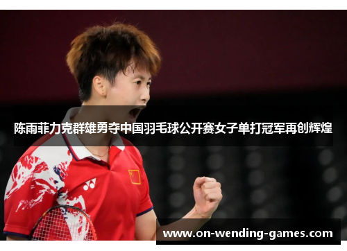 陈雨菲力克群雄勇夺中国羽毛球公开赛女子单打冠军再创辉煌 陈雨菲力克群雄勇夺中国羽毛球公开赛女子单打冠军再创辉煌