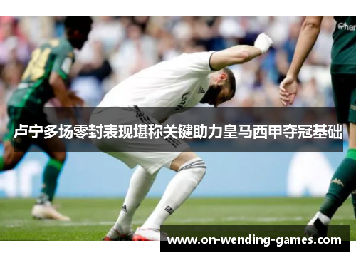 卢宁多场零封表现堪称关键助力皇马西甲夺冠基础
